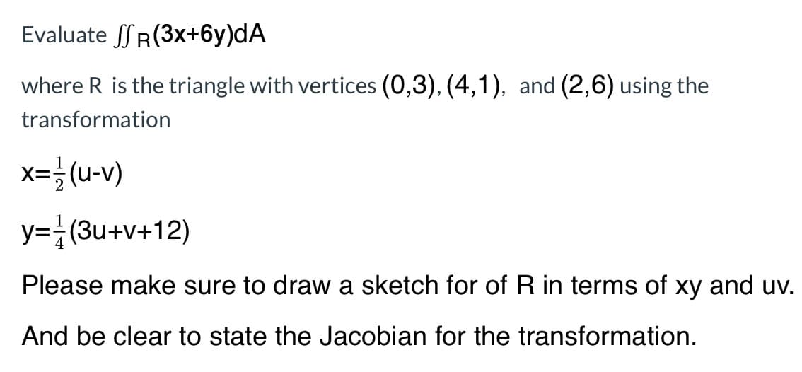 Evaluate SR(3x+6y)dA
where R is the triangle with vertices (0,3), (4,1), and (2,6) using the
transformation
x=글 (u-v)
y=}(3u+v+12)
Please make sure to draw a sketch for of R in terms of xy and uv.
And be clear to state the Jacobian for the transformation.
