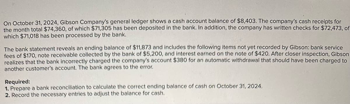 On October 31, 2024, Gibson Company's general ledger shows a cash account balance of $8,403. The company's cash receipts for
the month total $74,360, of which $71,305 has been deposited in the bank. In addition, the company has written checks for $72,473, of
which $71,018 has been processed by the bank.
The bank statement reveals an ending balance of $11,873 and includes the following items not yet recorded by Gibson: bank service
fees of $170, note receivable collected by the bank of $5,200, and interest earned on the note of $420. After closer inspection, Gibson
realizes that the bank incorrectly charged the company's account $380 for an automatic withdrawal that should have been charged to
another customer's account. The bank agrees to the error.
Required:
1. Prepare a bank reconciliation to calculate the correct ending balance of cash on October 31, 2024.
2. Record the necessary entries to adjust the balance for cash.
