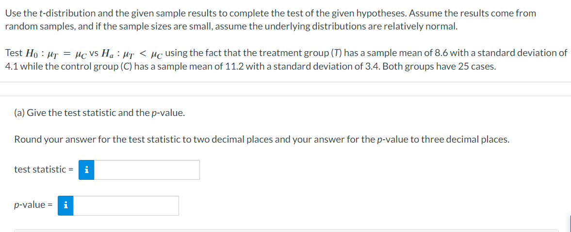 Use the t-distribution and the given sample results to complete the test of the given hypotheses. Assume the results come from
random samples, and if the sample sizes are small, assume the underlying distributions are relatively normal.
Test Ho: Mr = μc vs H₁ : µr < µc using the fact that the treatment group (T) has a sample mean of 8.6 with a standard deviation of
4.1 while the control group (C) has a sample mean of 11.2 with a standard deviation of 3.4. Both groups have 25 cases.
(a) Give the test statistic and the p-value.
Round your answer for the test statistic to two decimal places and your answer for the p-value to three decimal places.
test statistic = i
p-value = i