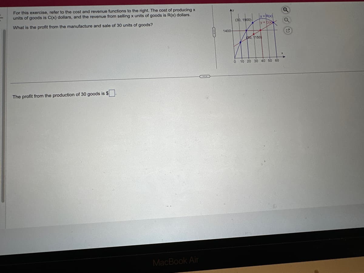 For this exercise, refer to the cost and revenue functions to the right. The cost of producing x
units of goods is C(x) dollars, and the revenue from selling x units of goods is R(x) dollars.
What is the profit from the manufacture and sale of 30 units of goods?
The profit from the production of 30 goods is $
MacBook Air
k
1400-
(30, 1900)
30, 1150)
HAFI
y = R(x)
ly=CG
0
10 20 30 40 50 60