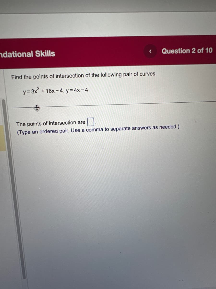 ndational Skills
<
Find the points of intersection of the following pair of curves.
y = 3x²+
+16x-4, y =4x-4
Question 2 of 10
The points of intersection are
(Type an ordered pair. Use a comma to separate answers as needed.)