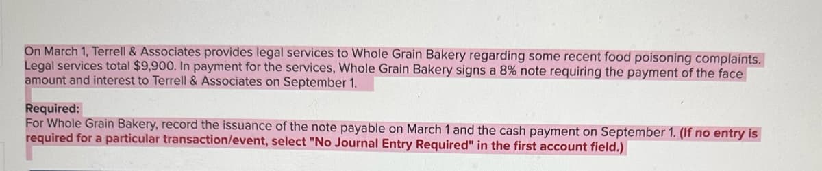 On March 1, Terrell & Associates provides legal services to Whole Grain Bakery regarding some recent food poisoning complaints.
Legal services total $9,900. In payment for the services, Whole Grain Bakery signs a 8% note requiring the payment of the face
amount and interest to Terrell & Associates on September 1.
Required:
For Whole Grain Bakery, record the issuance of the note payable on March 1 and the cash payment on September 1. (If no entry is
required for a particular transaction/event, select "No Journal Entry Required" in the first account field.)