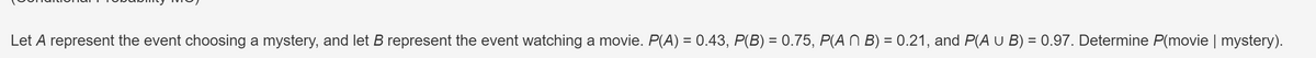 Let A represent the event choosing a mystery, and let B represent the event watching a movie. P(A) = 0.43, P(B) = 0.75, P(ANB) = 0.21, and P(A U B) = 0.97. Determine P(movie | mystery).