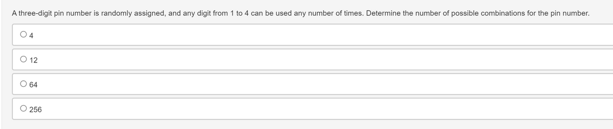 A three-digit pin number is randomly assigned, and any digit from 1 to 4 can be used any number of times. Determine the number of possible combinations for the pin number.
4
○ 12
64
○ 256