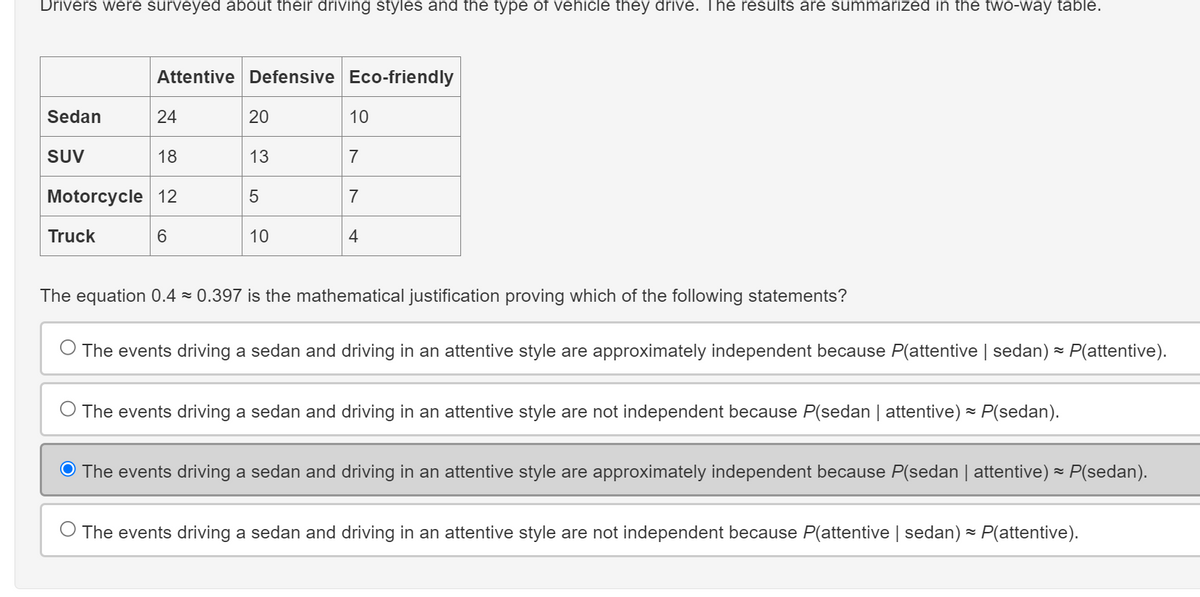 Drivers were surveyed about their driving styles and the type of vehicle they drive. The results are summarized in the two-way table.
Attentive Defensive Eco-friendly
Sedan
24
20
10
SUV
18
13
7
Motorcycle 12
5
7
Truck
6
10
4
The equation 0.4 0.397 is the mathematical justification proving which of the following statements?
The events driving a sedan and driving in an attentive style are approximately independent because P(attentive | sedan) = P(attentive).
The events driving a sedan and driving in an attentive style are not independent because P(sedan | attentive) = P(sedan).
༤
Ⓒ The events driving a sedan and driving in an attentive style are approximately independent because P(sedan | attentive) = P(sedan).
The events driving a sedan and driving in an attentive style are not independent because P(attentive | sedan) = P(attentive).
