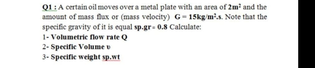 Q1:A certain oil moves over a metal plate with an area of 2m? and the
amount of mass flux or (mass velocity) G= 15kg/m2.s. Note that the
specific gravity of it is equal sp.gr= 0.8 Calculate:
1- Volumetric flow rate Q
2- Specific Volume v
3- Specific weight sp.wt
