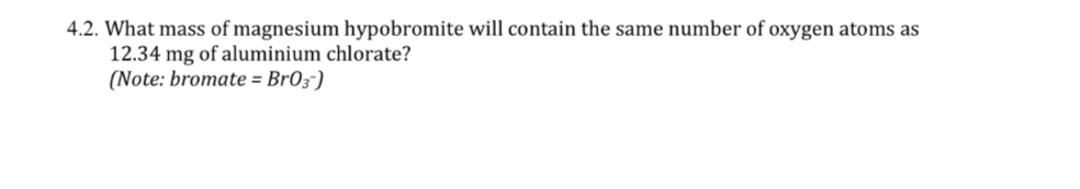 4.2. What mass of magnesium hypobromite will contain the same number of oxygen atoms as
12.34 mg of aluminium chlorate?
(Note: bromate = Br03¯)