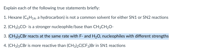 Explain each of the following true statements briefly:
1. Hexane (C,H14, a hydrocarbon) is not a common solvent for either SN1 or SN2 reactions
2. (CH3)3CO- is a stronger nucleophile/base than CH3CH2O-
3. (CH3)3CB reacts at the same rate with F- and H20, nucleophiles with different strengths
4. (CH3)3CB is more reactive than (CH3)2C(CF3)Br in SN1 reactions
