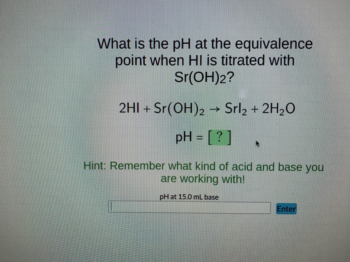 What is the pH at the equivalence
point when HI is titrated with
Sr(OH)2?
2HI + Sr(OH)2 → Srl2 + 2H₂O
pH = [?]
Hint: Remember what kind of acid and base you
are working with!
pH at 15.0 mL base
Enter