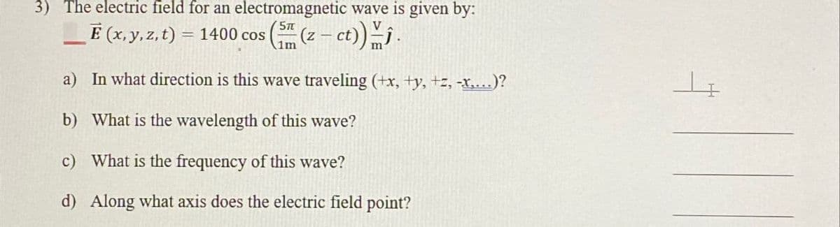 3) The electric field for an electromagnetic wave is given by:
E (x, y, z, t) = 1400 cos (sm (z — ct))ĵ.
1m
a) In what direction is this wave traveling (+x, +y, +z, -x,...)?
b) What is the wavelength of this wave?
c) What is the frequency of this wave?
d) Along what axis does the electric field point?