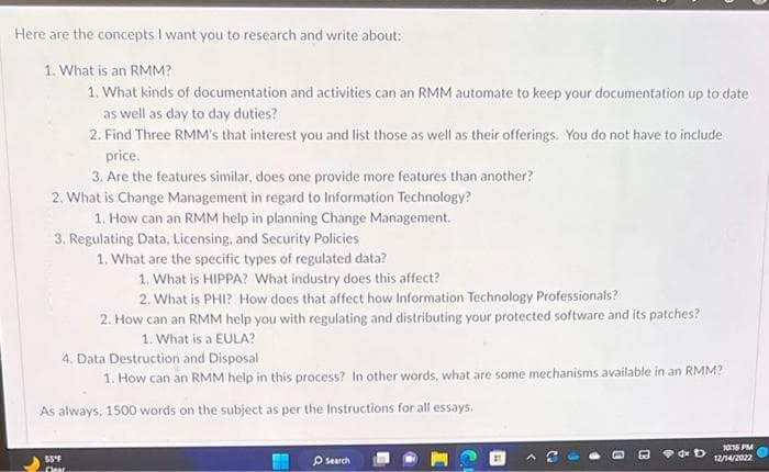 Here are the concepts I want you to research and write about:
1. What is an RMM?
1. What kinds of documentation and activities can an RMM automate to keep your documentation up to date
as well as day to day duties?
2. Find Three RMM's that interest you and list those as well as their offerings. You do not have to include
price.
3. Are the features similar, does one provide more features than another?
2. What is Change Management in regard to Information Technology?
1. How can an RMM help in planning Change Management.
3. Regulating Data, Licensing, and Security Policies
1. What are the specific types of regulated data?
1. What is HIPPA? What industry does this affect?
2. What is PHI? How does that affect how Information Technology Professionals?
2. How can an RMM help you with regulating and distributing your protected software and its patches?
1. What is a EULA?
4. Data Destruction and Disposal
1. How can an RMM help in this process? In other words, what are some mechanisms available in an RMM?
As always, 1500 words on the subject as per the Instructions for all essays.
55°F
Clear
Search
D
10:16 PM
12/14/2022
