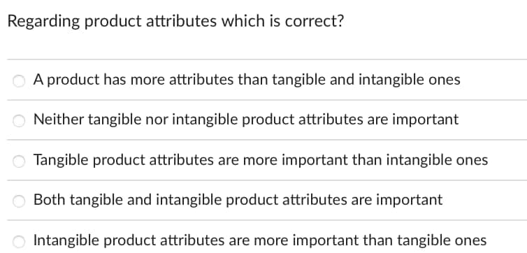 Regarding product attributes which is correct?
O A product has more attributes than tangible and intangible ones
ONeither tangible nor intangible product attributes are important
O Tangible product attributes are more important than intangible ones
O Both tangible and intangible product attributes are important
Intangible product attributes are more important than tangible ones