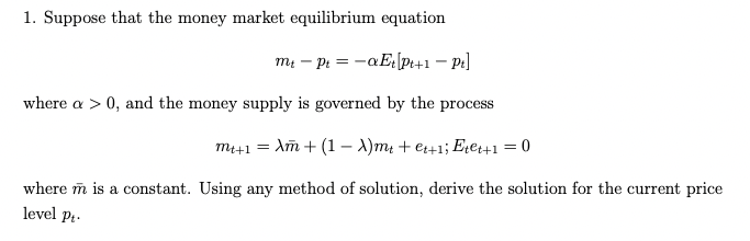1. Suppose that the money market equilibrium equation
mt - Pt = -aEt Pt+1 - Pt]
where a > 0, and the money supply is governed by the process
mt+1 = Am + (1 - A)mt +et+1; Etet+1 = 0
where m is a constant. Using any method of solution, derive the solution for the current price
level Pt.