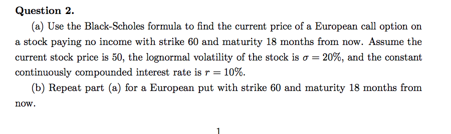 Question 2
(a) Use the Black-Scholes formula to find the current price of a European call option on
a stock paying no income with strike 60 and maturity 18 months from now. Assume the
20%, and the constant
current stock price is 50, the lognormal volatility of the stock is a =
continuously compounded interest rate is r 10%
(b) Repeat part (a) for a European put with strike 60 and maturity 18 months from
now
