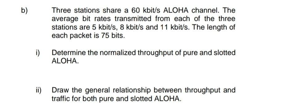 b)
Three stations share a 60 kbit/s ALOHA channel. The
average bit rates transmitted from each of the three
stations are 5 kbit/s, 8 kbit/s and 11 kbit/s. The length of
each packet is 75 bits.
i)
Determine the normalized throughput of pure and slotted
ALOHA.
ii)
Draw the general relationship between throughput and
traffic for both pure and slotted ALOHA.
