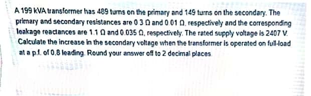 A 199 KVA transformer has 489 turns on the primary and 149 turns on the secondary. The
primary and secondary resistances are 0 30 and 0.01 0, respectively and the corresponding
leakage reactances are 1.1 Q and 0.035 Q, respectively. The rated supply voltage is 2407 V.
Calculate the increase in the secondary voltage when the transformer is operated on full-load
at a p.f. of 0.8 leading. Round your answer off to 2 decimai places
..
