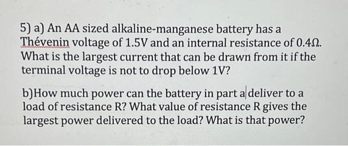 5) a) An AA sized alkaline-manganese battery has a
Thévenin voltage of 1.5V and an internal resistance of 0.40.
What is the largest current that can be drawn from it if the
terminal voltage is not to drop below 1V?
b)How much power can the battery in part a deliver to a
load of resistance R? What value of resistance R gives the
largest power delivered to the load? What is that power?

