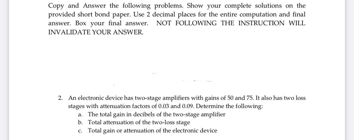 Copy and Answer the following problems. Show your complete solutions on the
provided short bond paper. Use 2 decimal places for the entire computation and final
answer. Box your final answer.
NOT FOLLOWING THE INSTRUCTION WILL
INVALIDATE YOUR ANSWER.
2. An electronic device has two-stage amplifiers with gains of 50 and 75. It also has two loss
stages with attenuation factors of 0.03 and 0.09. Determine the following:
The total gain in decibels of the two-stage amplifier
b. Total attenuation of the two-loss stage
а.
c. Total gain or attenuation of the electronic device
