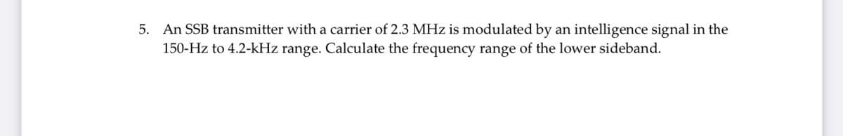5. An SSB transmitter with a carrier of 2.3 MHz is modulated by an intelligence signal in the
150-Hz to 4.2-kHz range. Calculate the frequency range of the lower sideband.

