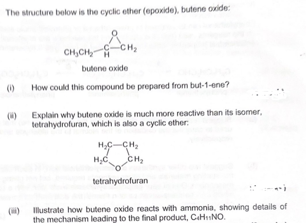 The structure below is the cyclic ether (epoxide), butene oxide:
(1)
CH3CH₂
-CH₂
butene oxide
How could this compound be prepared from but-1-ene?
Explain why butene oxide is much more reactive than its isomer,
tetrahydrofuran, which is also a cyclic ether:
H₂C-CH₂
H₂C
CH₂
tetrahydrofuran
Illustrate how butene oxide reacts with ammonia, showing details of
the mechanism leading to the final product, C4H11 NO.