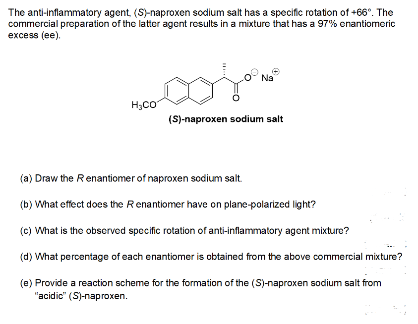 The anti-inflammatory agent, (S)-naproxen sodium salt has a specific rotation of +66°. The
commercial preparation of the latter agent results in a mixture that has a 97% enantiomeric
excess (ee).
coj
H3CO
Na
(S)-naproxen sodium salt
(a) Draw the R enantiomer of naproxen sodium salt.
(b) What effect does the R enantiomer have on plane-polarized light?
(c) What is the observed specific rotation of anti-inflammatory agent mixture?
(d) What percentage of each enantiomer is obtained from the above commercial mixture?
(e) Provide a reaction scheme for the formation of the (S)-naproxen sodium salt from
"acidic" (S)-naproxen.