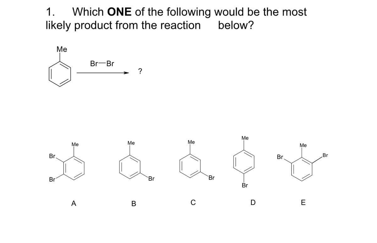 1. Which ONE of the following would be the most
likely product from the reaction
below?
Me
Br-Br
?
Br
Me
Br
Me
ne
A
B
Br
Me
C
Me
Br
Br
Br.
Me
Br
D
E