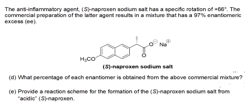The anti-inflammatory agent, (S)-naproxen sodium salt has a specific rotation of +66°. The
commercial preparation of the latter agent results in a mixture that has a 97% enantiomeric
excess (ee).
Na
Hooooja moo
(S)-naproxen sodium salt
(d) What percentage of each enantiomer is obtained from the above commercial mixture?
H3CO
(e) Provide a reaction scheme for the formation of the (S)-naproxen sodium salt from
"acidic" (S)-naproxen.