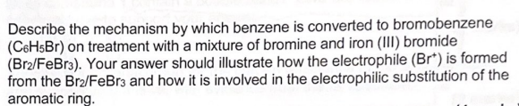 Describe the mechanism by which benzene is converted to bromobenzene
(C6H5Br) on treatment with a mixture of bromine and iron (III) bromide
(Br2/FeBr3). Your answer should illustrate how the electrophile (Br*) is formed
from the Br₂/FeBr3 and how it is involved in the electrophilic substitution of the
aromatic ring.