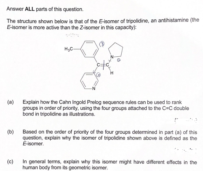 Answer ALL parts of this question.
The structure shown below is that of the E-isomer of tripolidine, an antihistamine (the
E-isomer is more active than the Z-isomer in this capacity):
(a)
(b)
H3C-
oto
Explain how the Cahn Ingold Prelog sequence rules can be used to rank
groups in order of priority, using the four groups attached to the C=C double
bond in tripolidine as illustrations.
Based on the order of priority of the four groups determined in part (a) of this
question, explain why the isomer of tripolidine shown above is defined as the
E-isomer.
(c)
In general terms, explain why this isomer might have different effects in the
human body from its geometric isomer.
