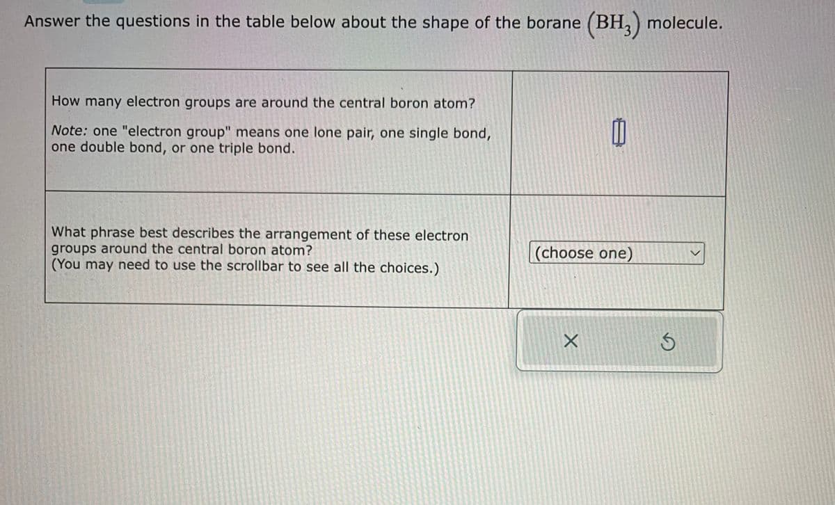 Answer the questions in the table below about the shape of the borane (BH3) molecule.
How many electron groups are around the central boron atom?
Note: one "electron group" means one lone pair, one single bond,
one double bond, or one triple bond.
What phrase best describes the arrangement of these electron
groups around the central boron atom?
(You may need to use the scrollbar to see all the choices.)
(choose one)
X
G
<
