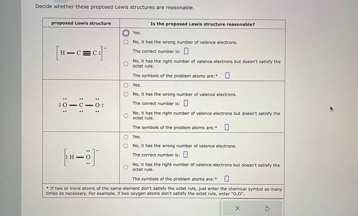 Decide whether these proposed Lewis structures are reasonable.
proposed Lewis structure
H-C=C:
: 0:
:01C-0:
C.
[H-]
Is the proposed Lewis structure reasonable?
Yes.
O No, it has the wrong number of valence electrons.
The correct number is:
No, it has the right number of valence electrons but doesn't satisfy the
octet rule.
The symbols of the problem atoms are:*
O
Yes.
O
No, it has the wrong number of valence electrons.
The correct number is:
O
O
O
No, it has the right number of valence electrons but doesn't satisfy the
octet rule.
The symbols of the problem atoms are:*
Yes.
No, it has the wrong number of valence electrons.
The correct number is:
O
No, it has the right number of valence electrons but doesn't satisfy the
octet rule.
The symbols of the problem atoms are:* 0
* If two or more atoms of the same element don't satisfy the octet rule, just enter the chemical symbol as many
times as necessary. For example, if two oxygen atoms don't satisfy the octet rule, enter "O,0".
X
3