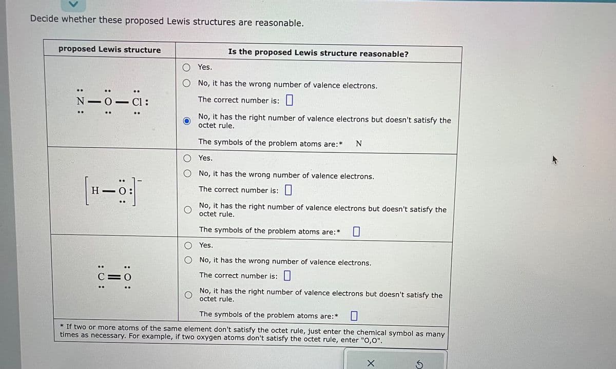 Decide whether these proposed Lewis structures are reasonable.
proposed Lewis structure
:Z:
N-
H
: 0:
: 0:
- Cl:
: 0:
C=0
Is the proposed Lewis structure reasonable?
O Yes.
O No, it has the wrong number of valence electrons.
The correct number is:
No, it has the right number of valence electrons but doesn't satisfy the
octet rule.
The symbols of the problem atoms are:* N
O
Yes.
O No, it has the wrong number of valence electrons.
The correct number is:
O
No, it has the right number of valence electrons but doesn't satisfy the
octet rule.
The symbols of the problem atoms are:*
Yes.
O No, it has the wrong number of valence electrons.
The correct number is:
No, it has the right number of valence electrons but doesn't satisfy the
octet rule.
The symbols of the problem atoms are:* 0
* If two or more atoms of the same element don't satisfy the octet rule, just enter the chemical symbol as many
times as necessary. For example, if two oxygen atoms don't satisfy the octet rule, enter "0,0".
X
Ś