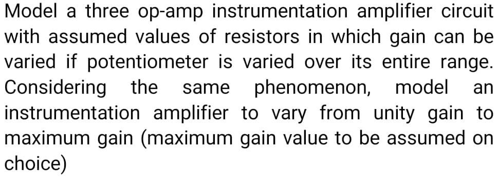 Model a three op-amp instrumentation amplifier circuit
with assumed values of resistors in which gain can be
varied if potentiometer is varied over its entire range.
Considering the
instrumentation amplifier to vary from unity gain to
maximum gain (maximum gain value to be assumed on
choice)
same
phenomenon, model
an
