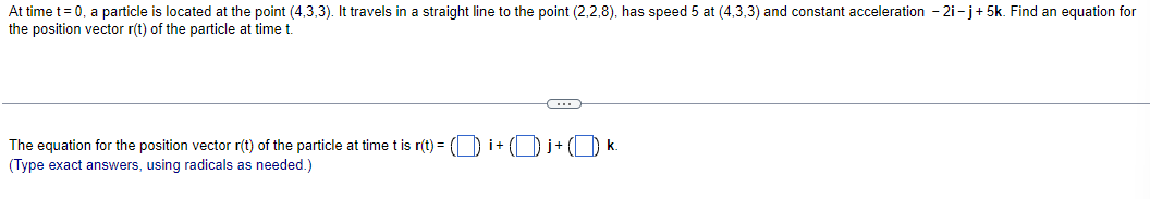 At time t = 0, a particle is located at the point (4,3,3). It travels in a straight line to the point (2,2,8), has speed 5 at (4,3,3) and constant acceleration - 2i-j+5k. Find an equation for
the position vector r(t) of the particle at time t.
The equation for the position vector r(t) of the particle at time t is r(t) = (☐ i+Œ j+Œ k.
(Type exact answers, using radicals as needed.)