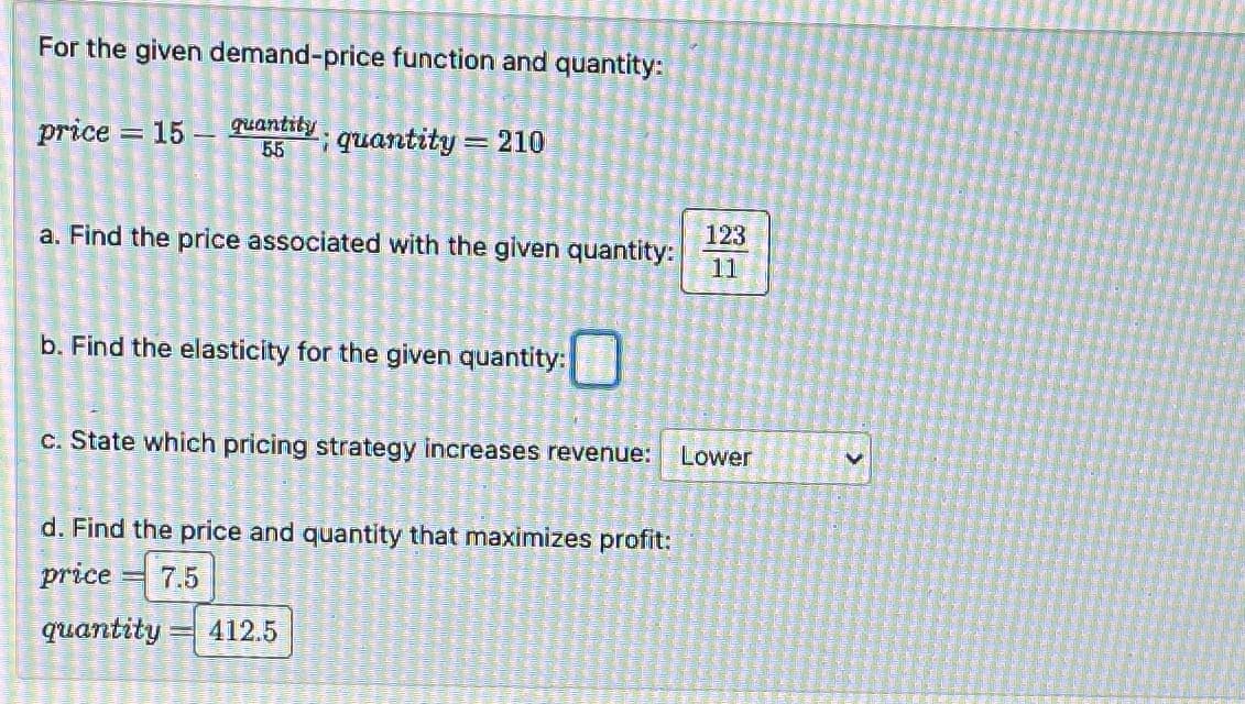 For the given demand-price function and quantity:
price 15 quantity.
55
quantity = 210
123
a. Find the price associated with the given quantity:
11
b. Find the elasticity for the given quantity:
c. State which pricing strategy increases revenue:
Lower
d. Find the price and quantity that maximizes profit:
7.5
412.5
price
quantity: