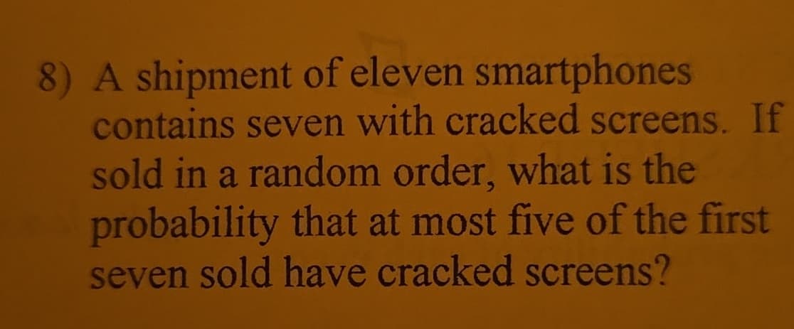 8) A shipment of eleven smartphones
contains seven with cracked screens. If
sold in a random order, what is the
probability that at most five of the first
seven sold have cracked screens?