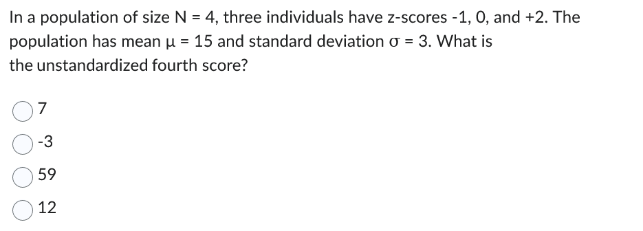 In a population of size N = 4, three individuals have z-scores -1, 0, and +2. The
population has mean µ = 15 and standard deviation o = 3. What is
the unstandardized fourth score?
7
-3
59
12