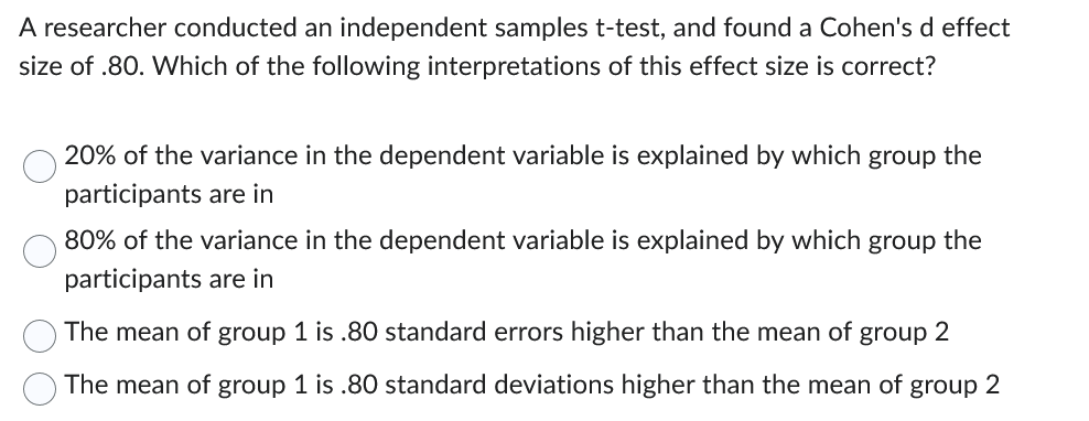 A researcher conducted an independent samples t-test, and found a Cohen's d effect
size of .80. Which of the following interpretations of this effect size is correct?
20% of the variance in the dependent variable is explained by which group the
participants are in
80% of the variance in the dependent variable is explained by which group the
participants are in
The mean of group 1 is .80 standard errors higher than the mean of group 2
The mean of group 1 is .80 standard deviations higher than the mean of group 2