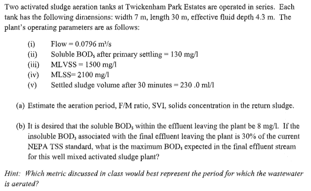 Two activated sludge aeration tanks at Twickenham Park Estates are operated in series. Each
tank has the following dimensions: width 7 m, length 30 m, effective fluid depth 4.3 m. The
plant's operating parameters are as follows:
(i)
(ii)
(iii)
(iv)
(v)
Flow = 0.0796 m³/s
Soluble BOD, after primary settling = 130 mg/l
MLVSS = 1500 mg/l
MLSS=2100 mg/1
Settled sludge volume after 30 minutes = 230.0 ml/1
(a) Estimate the aeration period, F/M ratio, SVI, solids concentration in the return sludge.
(b) It is desired that the soluble BOD, within the effluent leaving the plant be 8 mg/l. If the
insoluble BOD, associated with the final effluent leaving the plant is 30% of the current
NEPA TSS standard, what is the maximum BOD, expected in the final effluent stream
for this well mixed activated sludge plant?
Hint: Which metric discussed in class would best represent the period for which the wastewater
is aerated?