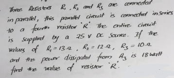 Three Resistors R₁, R₂ and Rs are connected
to a
in pancullel, this parallel circuit is connected in Series
fourth resistor 'R' The entire circuit
is supplied by a
by a 25 V DC Source. If the
values of R₁ = 13-2, R₂ = 12-2, R₂ = 10.9
and the power dissipatent from Az is 18 watt
find the value of resistor R.