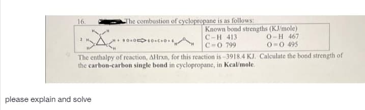 16.
The combustion of cyclopropane is as follows:
Known bond strengths (KJ/mole)
C-H 413
C=0 799
O-H 467
2H.
0=0 495
The enthalpy of reaction, AHrxn, for this reaction is -3918.4 KJ. Calculate the bond strength of
the carbon-carbon single bond in cyclopropane, in Keal/mole.
please explain and solve
