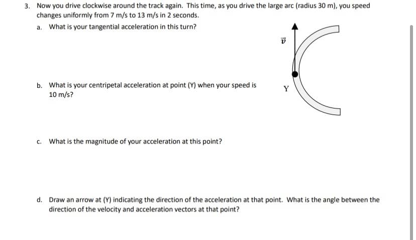 3. Now you drive clockwise around the track again. This time, as you drive the large arc (radius 30 m), you speed
changes uniformly from 7 m/s to 13 m/s in 2 seconds.
a. What is your tangential acceleration in this turn?
b. What is your centripetal acceleration at point (Y) when your speed is
10 m/s?
Y
c. What is the magnitude of your acceleration at this point?
d. Draw an arrow at (Y) indicating the direction of the acceleration at that point. What is the angle between the
direction of the velocity and acceleration vectors at that point?

