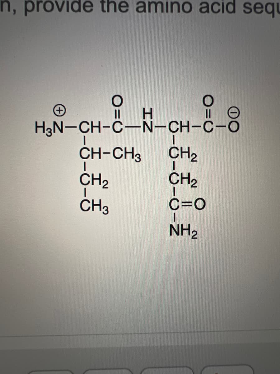 n, provide the amino acid sequ
O
||
H
H₂N-CH-C-N-CH-C-O
|
CH-CH3
I
CH₂
I
CH3
II O
CH₂
I
CH₂
I
C=O
NH₂