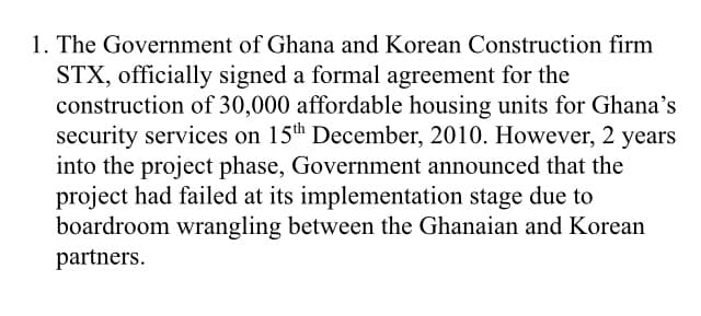 1. The Government of Ghana and Korean Construction firm
STX, officially signed a formal agreement for the
construction of 30,000 affordable housing units for Ghana's
security services on 15th December, 2010. However, 2 years
into the project phase, Government announced that the
project had failed at its implementation stage due to
boardroom wrangling between the Ghanaian and Korean
partners.
