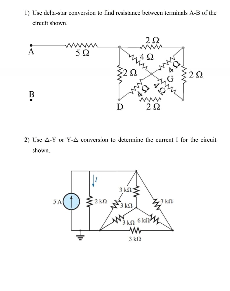 1) Use delta-star conversion to find resistance between terminals A-B of the
circuit shown.
2Ω.
ww
5 Ω
42
2Ω
ww
В
2Ω
2) Use A-Y or Y-A conversion to determine the current I for the circuit
shown.
3 kΩ
3 ΚΩ
5 A
) {2 kn
3 kn 6 kn
3 ΚΩ
