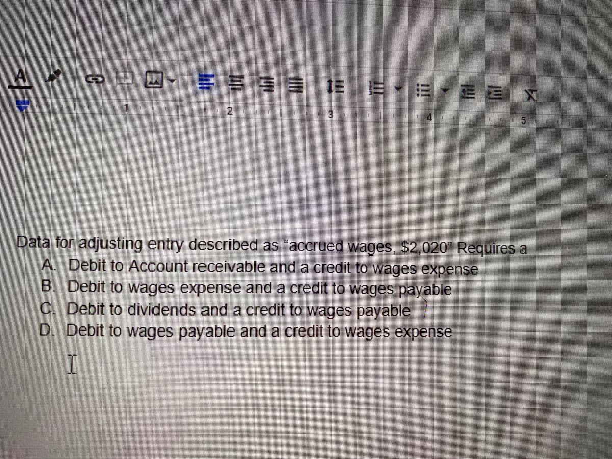 A
1三
三 EEX
1.
4.
里
Data for adjusting entry described as "accrued wages, $2,020 Requires a
A. Debit to Account receivable and a credit to wages expense
B. Debit to wages expense and a credit to wages payable
C. Debit to dividends and a credit to wages payable
D. Debit to wages payable and a credit to wages expense
田
