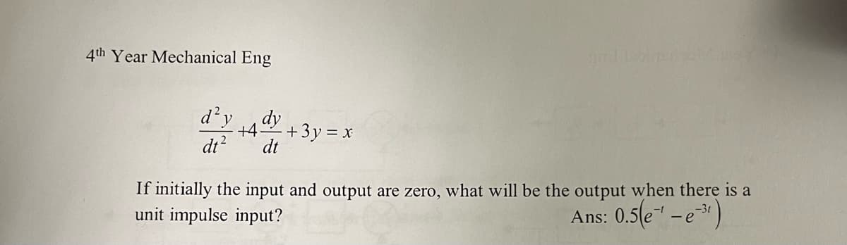 4th Year Mechanical Eng
d² y dy
+4
dt² dt
+ 3y = x
If initially the input and output are zero, what will be the output when there is a
unit impulse input?
Ans: 0.5(e-¹ - e-3¹)