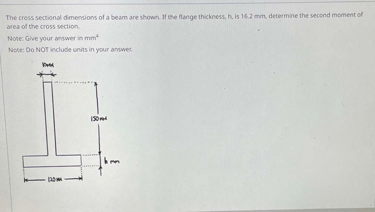 The cross sectional dimensions of a beam are shown. If the flange thickness, h, is 16.2 mm, determine the second moment of
area of the cross section.
Note: Give your answer in mm4
Note: Do NOT include units in your answer.
10MM
150HM
120 MM
hmm