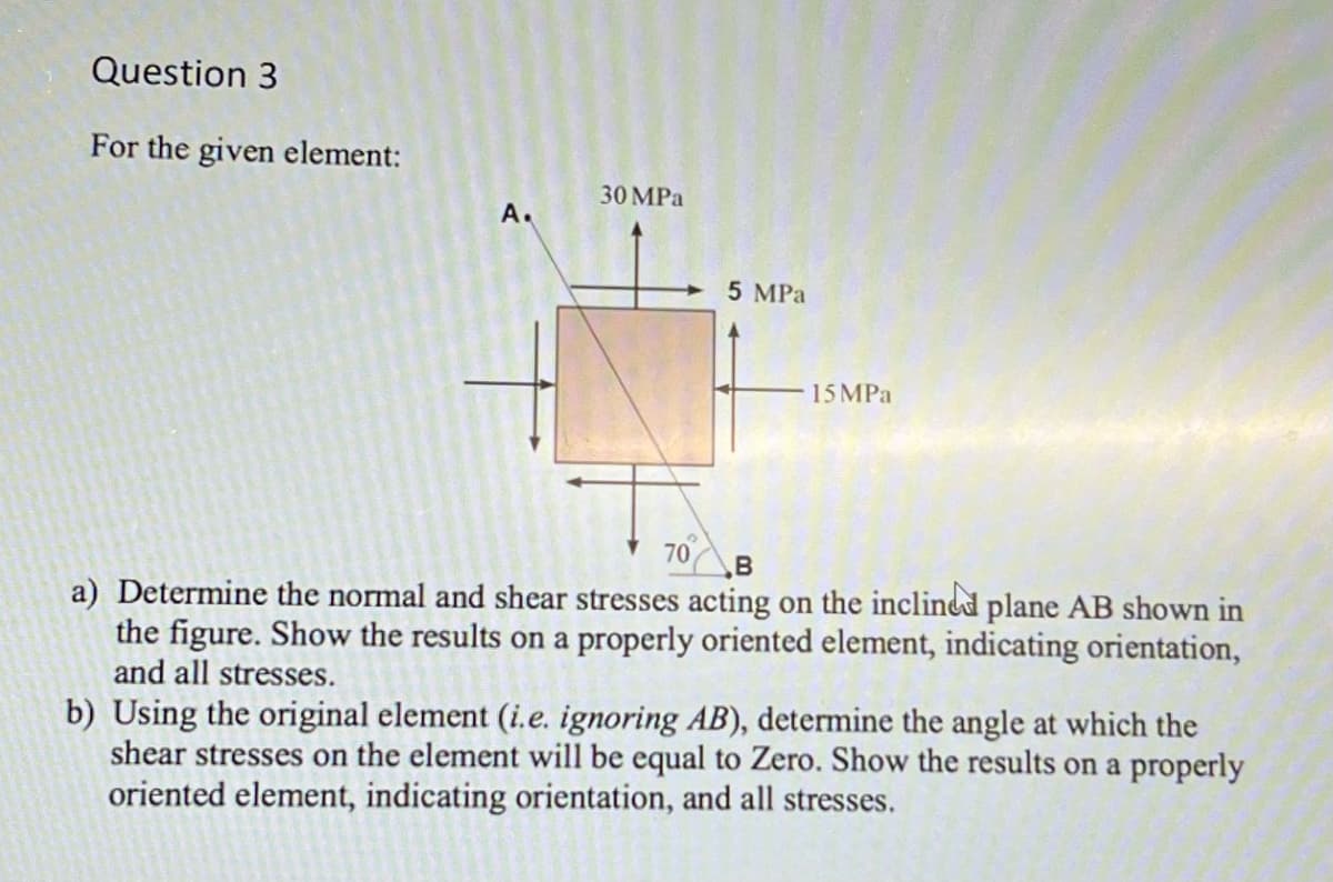 Question 3
For the given element:
A.
30 MPa
70
5 MPa
15 MPa
B
a) Determine the normal and shear stresses acting on the inclined plane AB shown in
the figure. Show the results on a properly oriented element, indicating orientation,
and all stresses.
b) Using the original element (i.e. ignoring AB), determine the angle at which the
shear stresses on the element will be equal to Zero. Show the results on a properly
oriented element, indicating orientation, and all stresses.