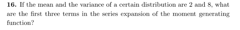 16. If the mean and the variance of a certain distribution are 2 and 8, what
are the first three terms in the series expansion of the moment generating
function?
